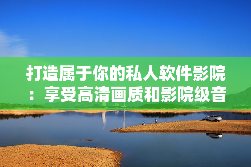 打造屬于你的私人軟件影院：享受高清畫(huà)質(zhì)和影院級(jí)音效的軟件家庭影院系統(tǒng)