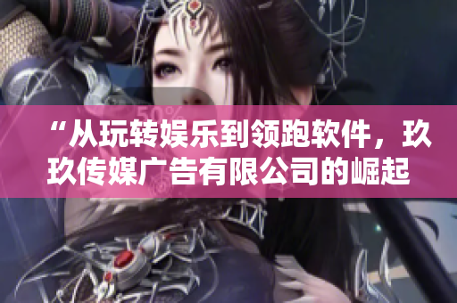 “從玩轉(zhuǎn)娛樂到領(lǐng)跑軟件，玖玖傳媒廣告有限公司的崛起之路”