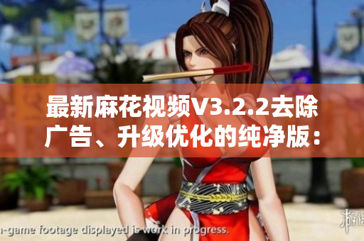 最新麻花視頻V3.2.2去除廣告、升級優(yōu)化的純凈版：全方位軟件評測