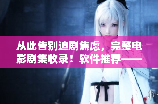 從此告別追劇焦慮，完整電影劇集收錄！軟件推薦——成全影視大全