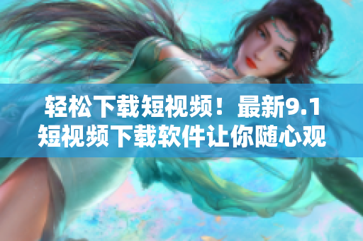 輕松下載短視頻！最新9.1短視頻下載軟件讓你隨心觀看