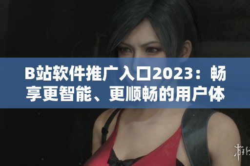 B站軟件推廣入口2023：暢享更智能、更順暢的用戶體驗(yàn)
