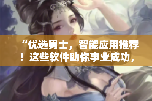 “優(yōu)選男士，智能應(yīng)用推薦！這些軟件助你事業(yè)成功，情感奔放”