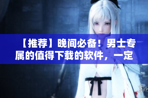 【推薦】晚間必備!男士專屬的值得下載的軟件,一定要看! 【推薦】晚間必備!男士專屬的值得下載的軟件,一定要看!