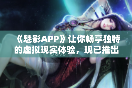 《魅影APP》讓你暢享獨(dú)特的虛擬現(xiàn)實(shí)體驗(yàn)，現(xiàn)已推出免費(fèi)下載版！