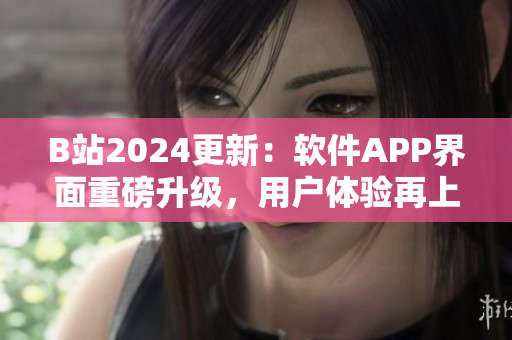 B站2024更新：軟件APP界面重磅升級(jí)，用戶體驗(yàn)再上一層樓