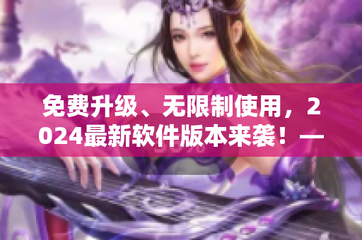 免費(fèi)升級(jí)、無(wú)限制使用，2024最新軟件版本來(lái)襲！——軟件編輯必看！