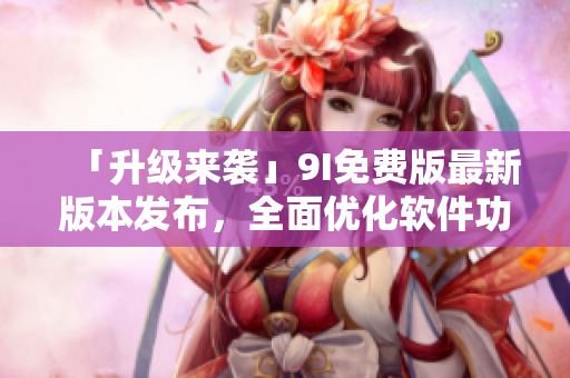 「升級來襲」9I免費版最新版本發(fā)布，全面優(yōu)化軟件功能和用戶體驗