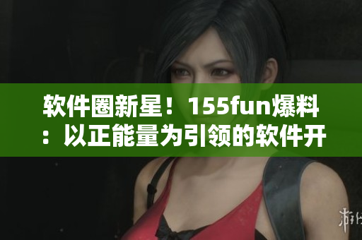 軟件圈新星！155fun爆料：以正能量為引領(lǐng)的軟件開(kāi)發(fā)新趨勢(shì)