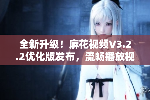 全新升級(jí)！麻花視頻V3.2.2優(yōu)化版發(fā)布，流暢播放視頻新體驗(yàn)！