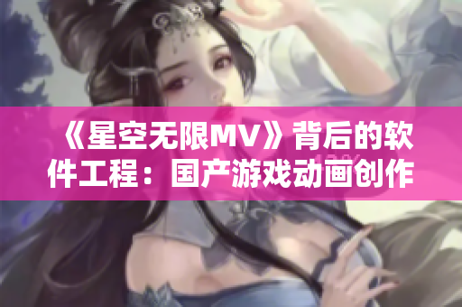《星空無限MV》背后的軟件工程：國產(chǎn)游戲動畫創(chuàng)作全過程解析