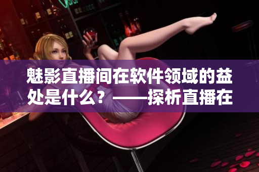 魅影直播間在軟件領(lǐng)域的益處是什么？——探析直播在軟件行業(yè)中的應(yīng)用與價(jià)值