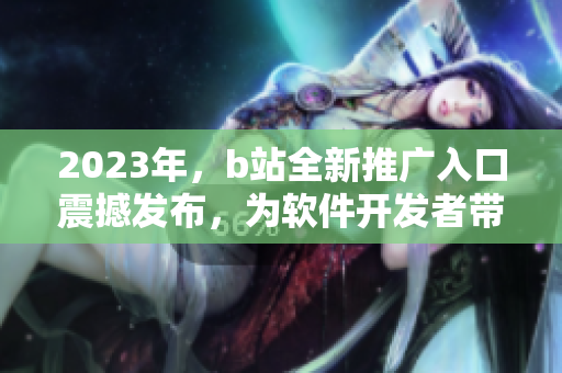 2023年，b站全新推廣入口震撼發(fā)布，為軟件開發(fā)者帶來的利好！