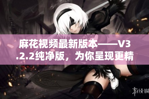 麻花視頻最新版本——V3.2.2純凈版，為你呈現(xiàn)更精彩的軟件世界！