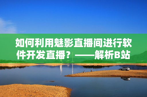 如何利用魅影直播間進(jìn)行軟件開發(fā)直播？——解析B站直播互動的優(yōu)勢與技巧