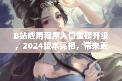 B站應(yīng)用程序入口重磅升級，2024版本亮相，帶來更流暢的軟件使用體驗