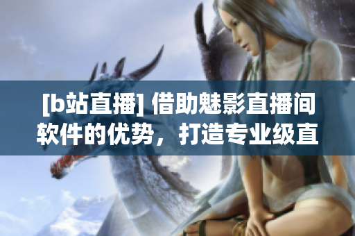 [b站直播] 借助魅影直播間軟件的優(yōu)勢，打造專業(yè)級直播體驗！