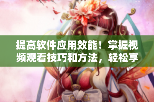 提高軟件應用效能！掌握視頻觀看技巧和方法，輕松享受高清視聽體驗