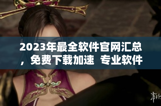 2023年最全軟件官網(wǎng)匯總，免費(fèi)下載加速  專業(yè)軟件開發(fā)技巧分享！