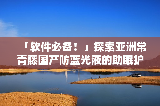 「軟件必備！」探索亞洲常青藤國產防藍光液的助眠護眼功效