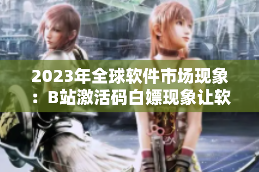 2023年全球軟件市場(chǎng)現(xiàn)象：B站激活碼白嫖現(xiàn)象讓軟件行業(yè)損失慘重