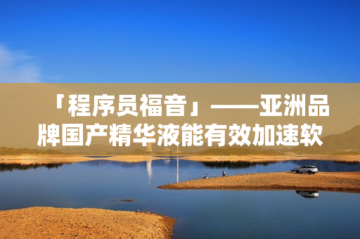 「程序員福音」——亞洲品牌國產(chǎn)精華液能有效加速軟件開發(fā)，提升程序質(zhì)量