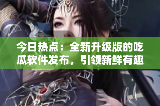 今日熱點：全新升級版的吃瓜軟件發(fā)布，引領(lǐng)新鮮有趣的軟件風(fēng)潮！