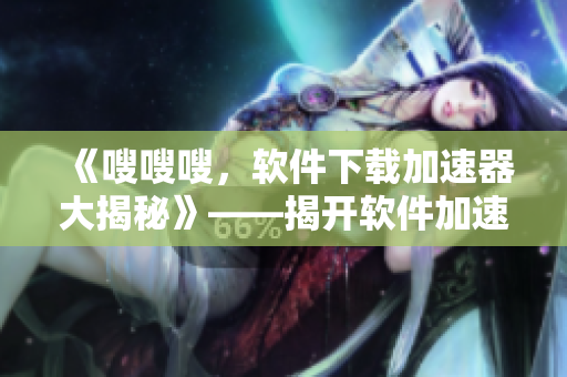 《嗖嗖嗖，軟件下載加速器大揭秘》——揭開軟件加速器真正的提速秘密