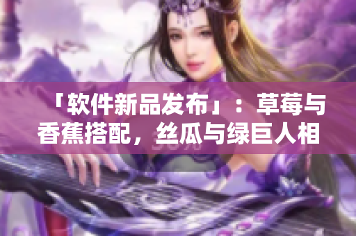 「軟件新品發(fā)布」：草莓與香蕉搭配，絲瓜與綠巨人相遇，秋季開啟全新功能！