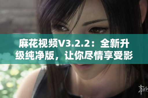 麻花視頻V3.2.2：全新升級純凈版，讓你盡情享受影視娛樂！