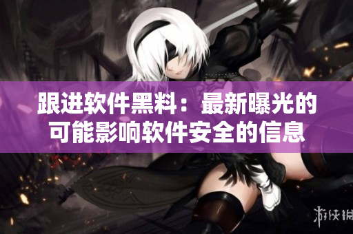 跟進(jìn)軟件黑料：最新曝光的可能影響軟件安全的信息