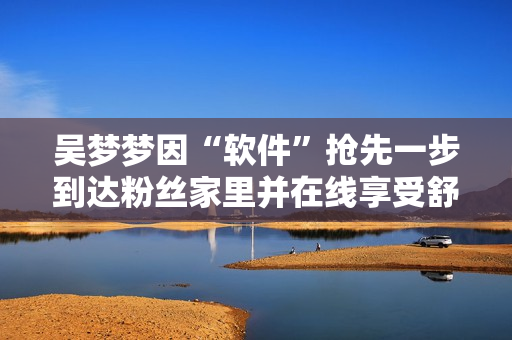 吳夢夢因“軟件”搶先一步到達(dá)粉絲家里并在線享受舒適淋浴
