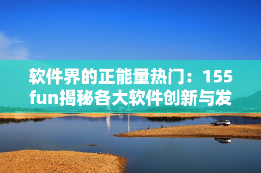 軟件界的正能量熱門(mén)：155fun揭秘各大軟件創(chuàng)新與發(fā)展