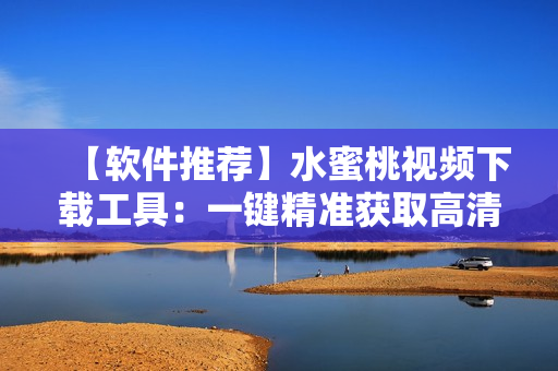 【軟件推薦】水蜜桃視頻下載工具：一鍵精準獲取高清視頻！