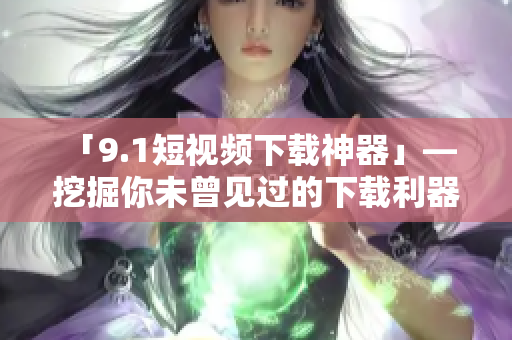 「9.1短視頻下載神器」— 挖掘你未曾見過的下載利器！