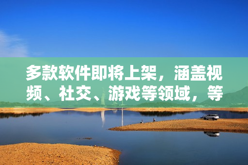 多款軟件即將上架，涵蓋視頻、社交、游戲等領(lǐng)域，等你來體驗！