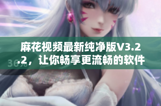 麻花視頻最新純凈版V3.2.2，讓你暢享更流暢的軟件視頻體驗(yàn)！