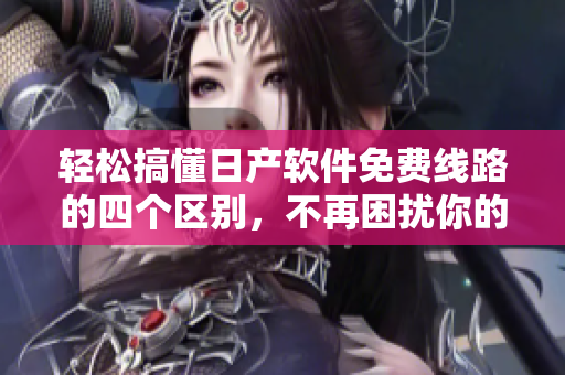 輕松搞懂日產(chǎn)軟件免費線路的四個區(qū)別，不再困擾你的軟件開發(fā)之路！