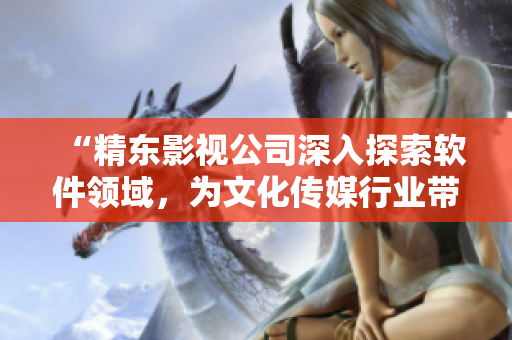 “精東影視公司深入探索軟件領(lǐng)域，為文化傳媒行業(yè)帶來(lái)創(chuàng)新力量”