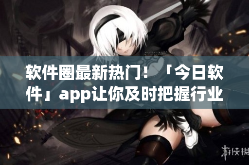 軟件圈最新熱門！「今日軟件」app讓你及時(shí)把握行業(yè)趨勢(shì)