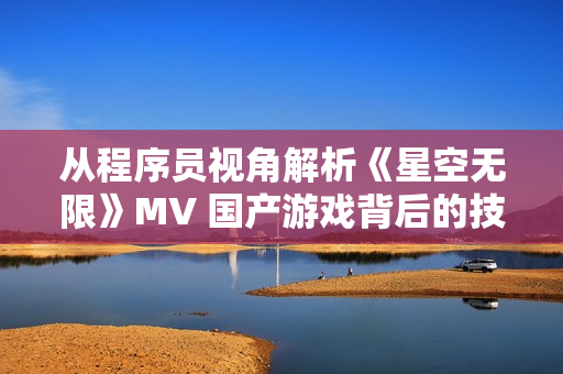 從程序員視角解析《星空無限》MV 國產(chǎn)游戲背后的技術(shù)之路