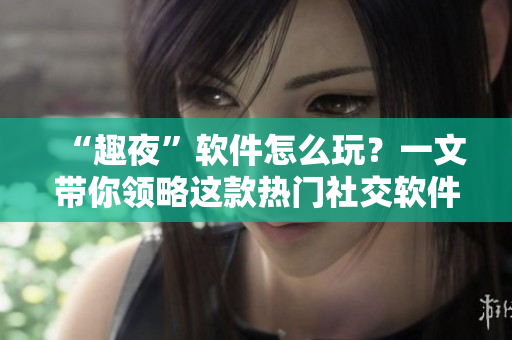 “趣夜”軟件怎么玩？一文帶你領(lǐng)略這款熱門社交軟件的魅力