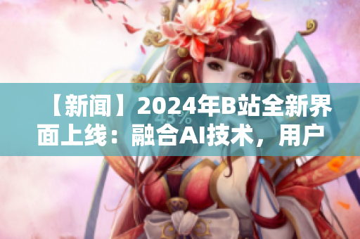 【新聞】2024年B站全新界面上線：融合AI技術(shù)，用戶體驗大提升！