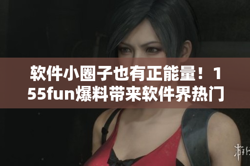 軟件小圈子也有正能量！155fun爆料帶來軟件界熱門話題