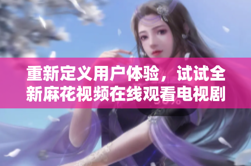 重新定義用戶體驗，試試全新麻花視頻在線觀看電視劇錦鏢人軟件！