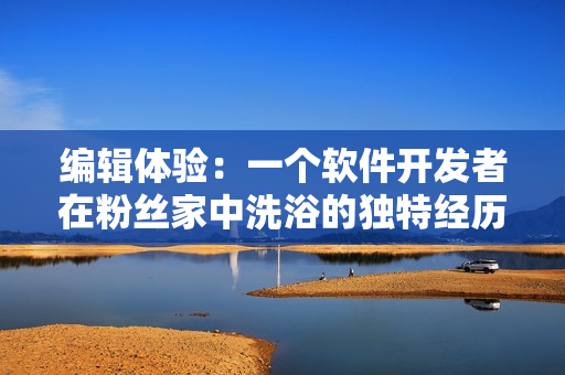 編輯體驗：一個軟件開發(fā)者在粉絲家中洗浴的獨特經(jīng)歷探究