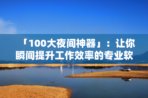 「100大夜間神器」：讓你瞬間提升工作效率的專業(yè)軟件合集！