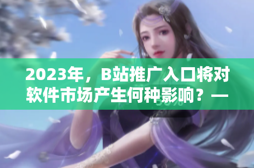 2023年，B站推廣入口將對軟件市場產(chǎn)生何種影響？——一位專業(yè)編輯的分析