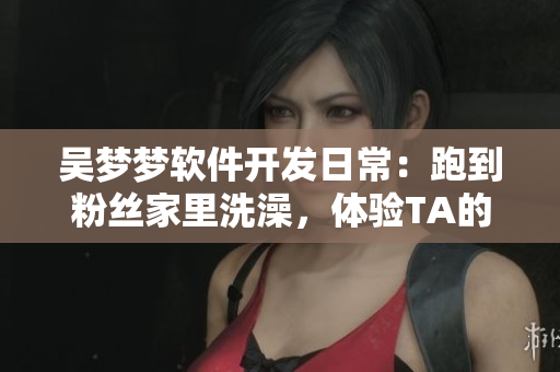 吳夢(mèng)夢(mèng)軟件開(kāi)發(fā)日常：跑到粉絲家里洗澡，體驗(yàn)TA的智能浴室