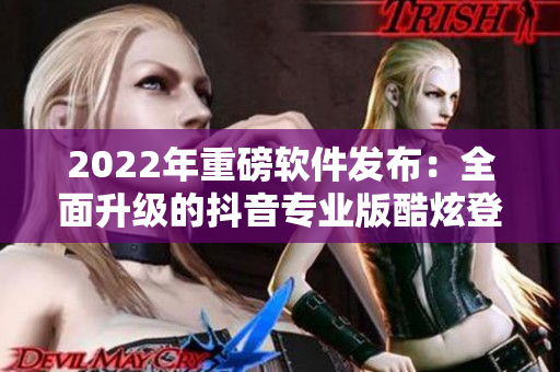 2022年重磅軟件發(fā)布：全面升級的抖音專業(yè)版酷炫登場！